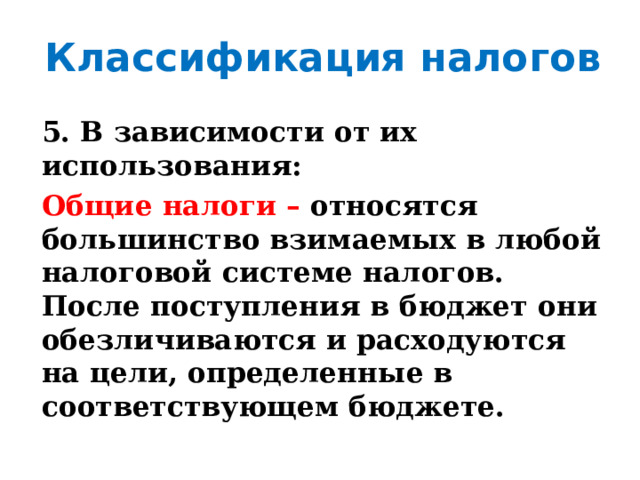 Классификация налогов 5. В зависимости от их использования: Общие налоги – относятся  большинство  взимаемых в любой налоговой системе налогов. После поступления в бюджет они обезличиваются  и  расходуются  на  цели,  определенные  в  соответствующем  бюджете. 
