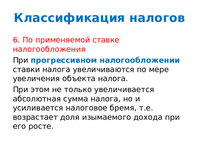 Классификация налогов 6. По применяемой ставке налогообложения При прогрессивном  налогообложении ставки налога увеличиваются по мере увеличения объекта налога. При этом не только увеличивается абсолютная сумма налога, но и усиливается налоговое бремя, т.е. возрастает доля изымаемого дохода при его росте. 