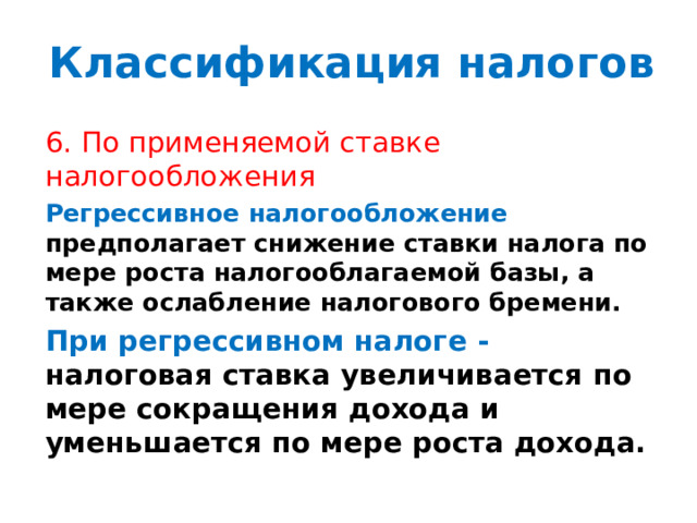 Классификация налогов 6. По применяемой ставке налогообложения Регрессивное налогообложение предполагает  снижение ставки налога по мере роста налогооблагаемой базы, а также ослабление налогового бремени. При регрессивном налоге - налоговая  ставка  увеличивается  по  мере  сокращения дохода и уменьшается по мере роста дохода. 