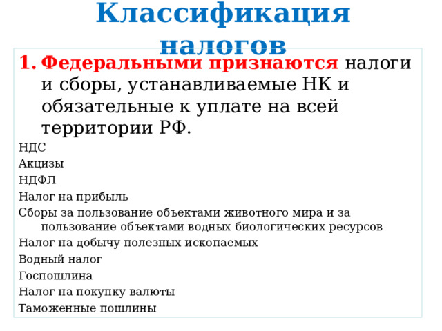 Классификация налогов Федеральными признаются налоги и сборы, устанавливаемые НК и обязательные к уплате на всей территории РФ. НДС Акцизы НДФЛ Налог на прибыль Сборы за пользование объектами животного мира и за пользование объектами водных биологических ресурсов Налог на добычу полезных ископаемых Водный налог Госпошлина Налог на покупку валюты Таможенные пошлины 