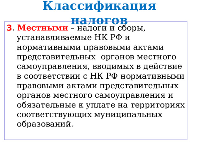 Классификация налогов 3 . Местными – налоги и сборы, устанавливаемые НК РФ и нормативными правовыми актами представительных органов местного самоуправления, вводимых в действие в соответствии с НК РФ нормативными правовыми актами представительных органов местного самоуправления и обязательные к уплате на территориях соответствующих муниципальных образований. 