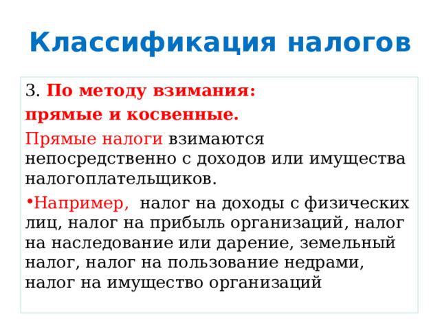 Классификация налогов 3. По методу взимания: прямые и косвенные. Прямые налоги взимаются непосредственно с доходов или имущества налогоплательщиков. Например, налог на доходы с физических лиц, налог на прибыль организаций, налог на наследование или дарение, земельный налог, налог на пользование недрами, налог на имущество организаций 