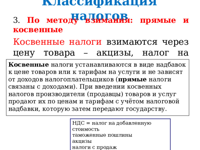 Классификация налогов 3. По методу взимания: прямые и косвенные Косвенные налоги взимаются через цену товара – акцизы, налог на добавленную стоимость. Косвенные налоги устанавливаются в виде надбавок к цене товаров или к тарифам на услуги и не зависят от доходов налогоплательщиков ( прямые налоги связаны с доходами). При введении косвенных налогов производители (продавцы) товаров и услуг продают их по ценам и тарифам с учётом налоговой надбавки, которую затем передают государству. НДС = налог на добавленную стоимость таможенные пошлины акцизы налоги с продаж 