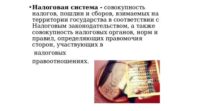 Налоговая система - совокупность налогов, пошлин и сборов, взимаемых на территории государства в соответствии с Налоговым законодательством, а также совокупность налоговых органов, норм и правил, определяющих правомочия сторон, участвующих в  налоговых  правоотношениях. 