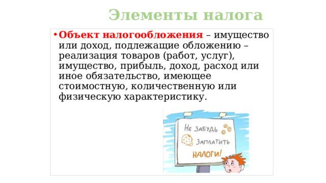 Элементы налога Объект  налогообложения – имущество или доход, подлежащие обложению – реализация товаров (работ, услуг), имущество, прибыль, доход, расход или иное обязательство, имеющее стоимостную, количественную или физическую характеристику.  