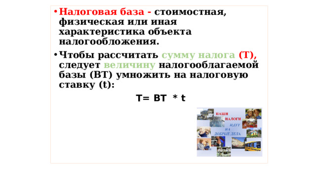 Налоговая база - стоимостная, физическая или иная характеристика объекта налогообложения. Чтобы рассчитать сумму налога (Т), следует величину налогооблагаемой базы (ВТ) умножить на налоговую ставку (t):  Т= ВТ * t 