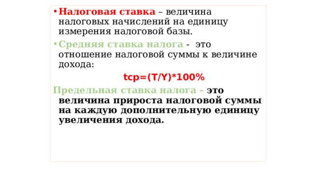 Налоговая  ставка – величина налоговых начислений на единицу измерения налоговой базы. Средняя ставка налога - это отношение налоговой суммы к величине дохода:  tср=(Т/Y)*100% Предельная ставка налога - это величина прироста налоговой суммы на каждую дополнительную единицу увеличения дохода.   