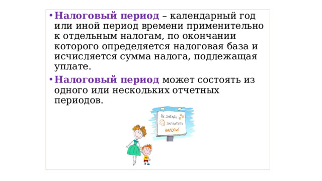 Налоговый период – календарный год или иной период времени применительно к отдельным налогам, по окончании которого определяется налоговая база и исчисляется сумма налога, подлежащая уплате. Налоговый период может состоять из одного или нескольких отчетных периодов. 