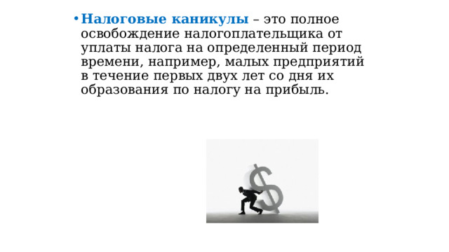 Налоговые каникулы  – это полное освобождение налогоплательщика от уплаты налога на определенный период времени, например, малых предприятий в течение первых двух лет со дня их образования по налогу на прибыль.   