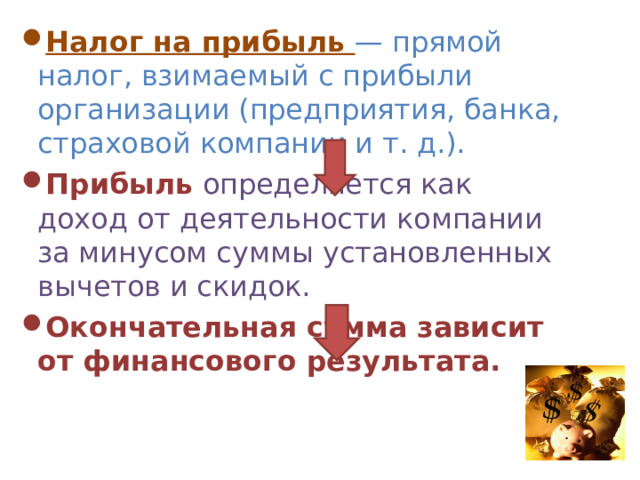 Налог на прибыль — прямой налог, взимаемый с прибыли организации (предприятия, банка, страховой компании и т. д.). Прибыль определяется как доход от деятельности компании за минусом суммы установленных вычетов и скидок. Окончательная сумма зависит от финансового результата. 