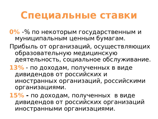 Специальные ставки 0% -% по некоторым государственным и муниципальным ценным бумагам. Прибыль от организаций, осуществляющих образовательную медицинскую деятельность, социальное обслуживание. 13% - по доходам, полученных в виде дивидендов от российских и иностранных организаций, российскими организациями. 15% - по доходам, полученных в виде дивидендов от российских организаций иностранными организациями. 