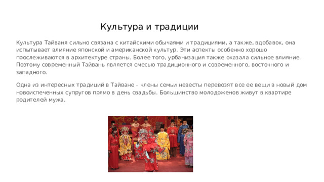 Культура и традиции Культура Тайваня сильно связана с китайскими обычаями и традициями, а также, вдобавок, она испытывает влияние японской и американской культур. Эти аспекты особенно хорошо прослеживаются в архитектуре страны. Более того, урбанизация также оказала сильное влияние. Поэтому современный Тайвань является смесью традиционного и современного, восточного и западного. Одна из интересных традиций в Тайване – члены семьи невесты перевозят все ее вещи в новый дом новоиспеченных супругов прямо в день свадьбы. Большинство молодоженов живут в квартире родителей мужа. 