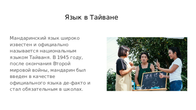 Язык в Тайване Мандаринский язык широко известен и официально называется национальным языком Тайваня. В 1945 году, после окончания Второй мировой войны, мандарин был введен в качестве официального языка де-факто и стал обязательным в школах. 