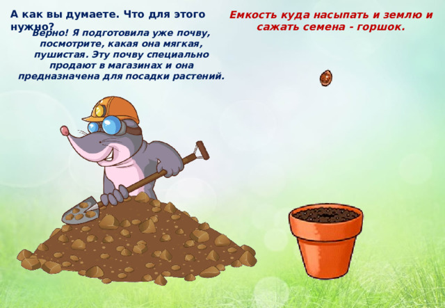А как вы думаете. Что для этого нужно? Емкость куда насыпать и землю и сажать семена - горшок. Верно! Я подготовила уже почву, посмотрите, какая она мягкая, пушистая. Эту почву специально продают в магазинах и она предназначена для посадки растений. 
