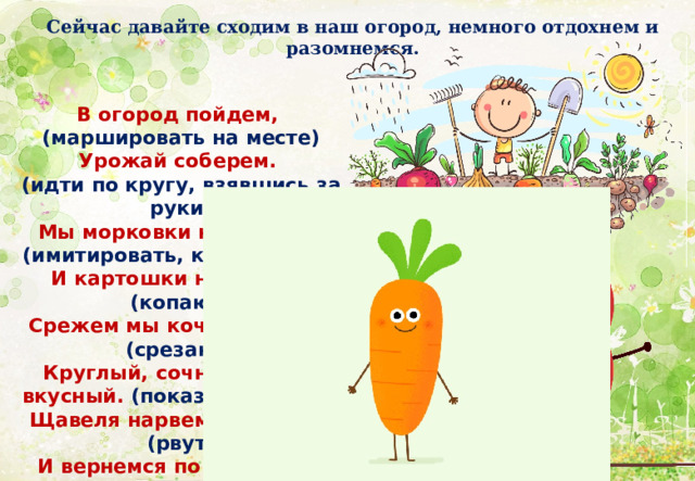 Сейчас давайте сходим в наш огород, немного отдохнем и разомнемся. В огород пойдем, (маршировать на месте)  Урожай соберем. (идти по кругу, взявшись за руки)  Мы морковки натаскаем, (имитировать, как таскают)  И картошки накопаем, (копают)  Срежем мы кочан капусты (срезают)  Круглый, сочный, очень вкусный. (показать руками)  Щавеля нарвем немножко (рвут)  И вернемся по дорожке. (идти по кругу, взявшись за руки) 