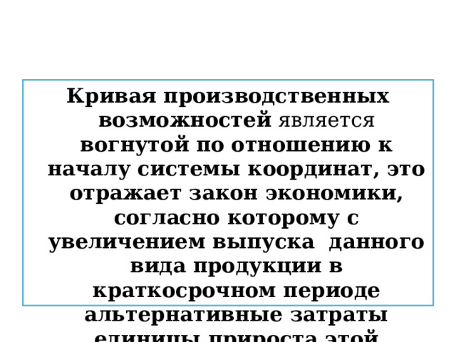 Кривая производственных возможностей является вогнутой по отношению к началу системы координат, это отражает закон экономики, согласно которому с увеличением выпуска данного вида продукции в краткосрочном периоде альтернативные затраты единицы прироста этой продукции возрастают. 