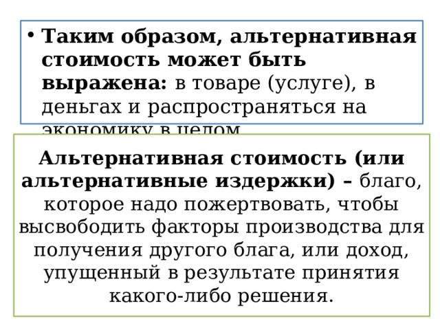 Таким образом, альтернативная стоимость может быть выражена: в товаре (услуге),  в деньгах и распространяться на экономику в целом. Альтернативная стоимость (или альтернативные издержки) – благо, которое надо пожертвовать, чтобы высвободить факторы производства для получения другого блага, или доход, упущенный в результате принятия какого-либо решения. 
