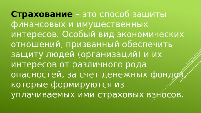 Страхование – это способ защиты финансовых и имущественных интересов. Особый вид экономических отношений, призванный обеспечить защиту людей (организаций) и их интересов от различного рода опасностей, за счет денежных фондов, которые формируются из уплачиваемых ими страховых взносов. 