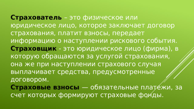 Страхователь – это физическое или юридическое лицо, которое заключает договор страхования, платит взносы, передает информацию о наступлении рискового события. Страховщик - это юридическое лицо (фирма), в которую обращаются за услугой страхования, она же при наступлении страхового случая выплачивает средства, предусмотренные договором. Страховые взносы — обязательные платежи, за счет которых формируют страховые фонды. 