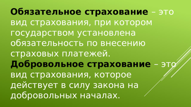 Обязательное страхование – это вид страхования, при котором государством установлена обязательность по внесению страховых платежей. Добровольное страхование – это вид страхования, которое действует в силу закона на добровольных началах. 
