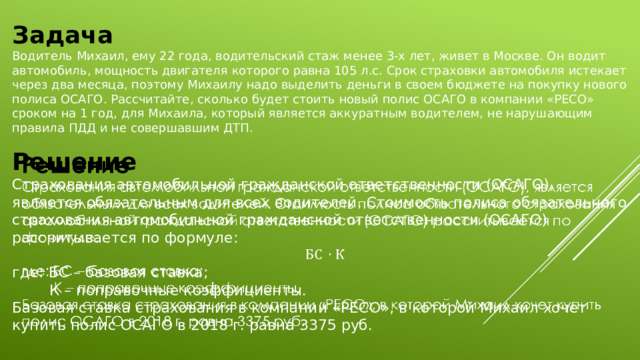 Задача Водитель Михаил, ему 22 года, водительский стаж менее 3-х лет, живет в Москве. Он водит автомобиль, мощность двигателя которого равна 105 л.с. Срок страховки автомобиля истекает через два месяца, поэтому Михаилу надо выделить деньги в своем бюджете на покупку нового полиса ОСАГО. Рассчитайте, сколько будет стоить новый полис ОСАГО в компании «РЕСО» сроком на 1 год, для Михаила, который является аккуратным водителем, не нарушающим правила ПДД и не совершавшим ДТП.   Решение Страхования автомобильной гражданской ответственности (ОСАГО), является обязательным для всех водителей. Стоимость полиса обязательного страхования автомобильной гражданской ответственности (ОСАГО) рассчитывается по формуле: где: БС – базовая ставка;  К – поправочные коэффициенты. Базовая ставка страхования в компании «РЕСО», в которой Михаил хочет купить полис ОСАГО в 2018 г. равна 3375 руб. 