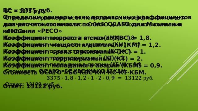   БС = 3375 руб. Определим размеры всех поправочных коэффициентов для расчета стоимости полиса ОСАГО для Михаила в компании «РЕСО» Коэффициент возраста и стажа (КВС) = 1,8. Коэффициент мощности двигателя (КМ) = 1,2. Коэффициент срока страхования (КС) = 1. Коэффициент территориальный (КТ) = 2. Коэффициент попадания в аварии (КБМ) = 0,9. Стоимость ОСАГО =БС∙КВС∙КМ∙КС∙КТ∙КБМ.  Ответ: 13122 руб. 
