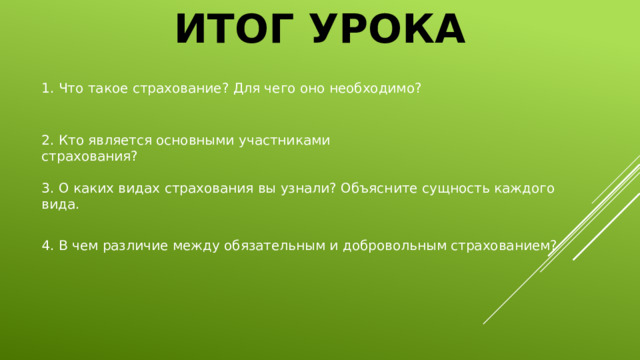 ИТОГ УРОКА 1. Что такое страхование? Для чего оно необходимо? 2. Кто является основными участниками страхования? 3. О каких видах страхования вы узнали? Объясните сущность каждого вида. 4. В чем различие между обязательным и добровольным страхованием? 
