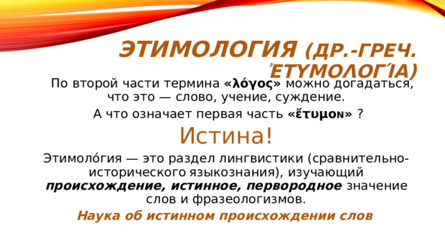 Этимология (др.-греч. ἐτυμολογία)  По второй части термина «λόγος» можно догадаться, что это — слово, учение, суждение.  А что означает первая часть «ἔτυμο N » ? Истина! Этимоло́гия — это раздел лингвистики (сравнительно-исторического языкознания), изучающий происхождение, истинное, первородное значение слов и фразеологизмов. Наука об истинном происхождении слов 