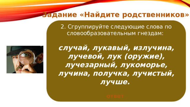 Задание «Найдите родственников» Цель: проследить «родословную» слов вплоть до его этимологического рождения, Найдите слова, восходящие к одному и тому же общеславянскому корню : 2. Сгруппируйте следующие слова по словообразовательным гнездам:  научиться аргументировать родство слов посредством сравнительно-исторического анализа. болото, владыка, влажный, волосатый, волость, излечение, локоть, обладать, поладить, увлечение. случай, лукавый, излучина, лучевой, лук (оружие), лучезарный, лукоморье, лучина, получка, лучистый, лучше. ответ ответ 