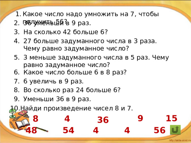 Какое число надо умножить на 7, чтобы получить 56? 36 уменьши в 9 раз. На сколько 42 больше 6? 27 больше задуманного числа в 3 раза. Чему равно задуманное число? 3 меньше задуманного числа в 5 раз. Чему равно задуманное число? Какое число больше 6 в 8 раз? 6 увеличь в 9 раз. Во сколько раз 24 больше 6? Уменьши 36 в 9 раз. Найди произведение чисел 8 и 7. 15 9 8 4 36 54 48 4 4 56 