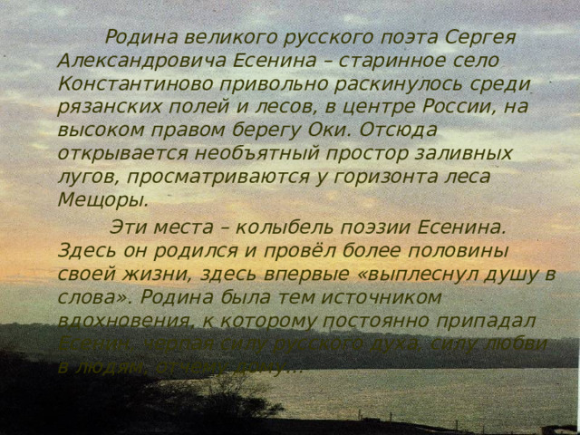  Родина великого русского поэта Сергея Александровича Есенина – старинное село Константиново привольно раскинулось среди рязанских полей и лесов, в центре России, на высоком правом берегу Оки. Отсюда открывается необъятный простор заливных лугов, просматриваются у горизонта леса Мещоры.  Эти места – колыбель поэзии Есенина. Здесь он родился и провёл более половины своей жизни, здесь впервые «выплеснул душу в слова». Родина была тем источником вдохновения, к которому постоянно припадал Есенин, черпая силу русского духа, силу любви в людям, отчему дому… 