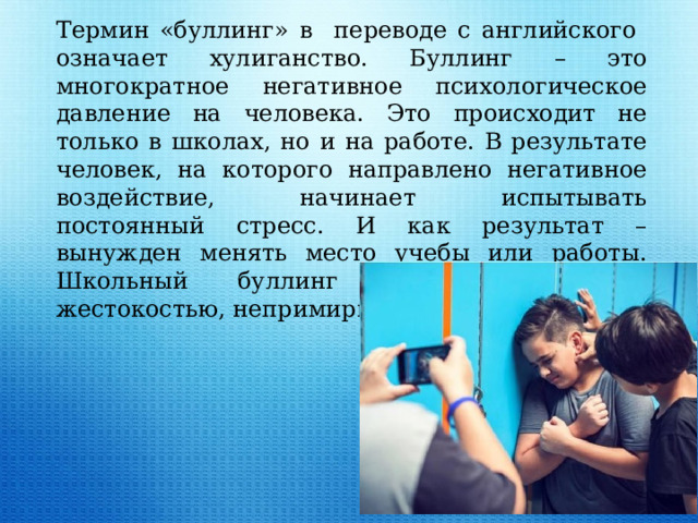 Термин «буллинг» в переводе с английского означает хулиганство. Буллинг – это многократное негативное психологическое давление на человека. Это происходит не только в школах, но и на работе. В результате человек, на которого направлено негативное воздействие, начинает испытывать постоянный стресс. И как результат – вынужден менять место учебы или работы. Школьный буллинг отличается своей жестокостью, непримиримостью.  