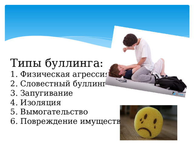   Типы буллинга:  1. Физическая агрессия  2. Словестный буллинг  3. Запугивание  4. Изоляция  5. Вымогательство  6. Повреждение имущества  