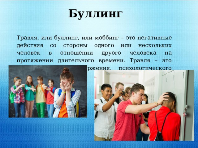 Травля, или буллинг, или моббинг – это негативные действия со стороны одного или нескольких человек в отношении друого человека на протяжении длительного времени. Травля – это один из видов отвержения, психологического насилия. Буллинг 