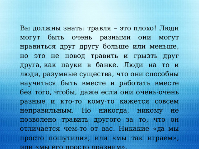 Вы должны знать: травля – это плохо! Люди могут быть очень разными они могут нравиться друг другу больше или меньше, но это не повод травить и грызть друг друга, как пауки в банке. Люди на то и люди, разумные существа, что они способны научиться быть вместе и работать вместе без того, чтобы, даже если они очень-очень разные и кто-то кому-то кажется совсем неправильным. Но никогда, никому не позволено травить другого за то, что он отличается чем-то от вас. Никакие «да мы просто пошутили», или «мы так играем», или «мы его просто дразним». 