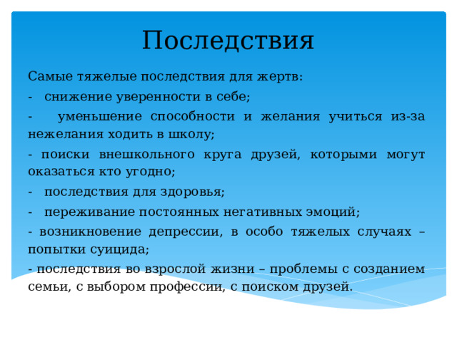Последствия Самые тяжелые последствия для жертв: - снижение уверенности в себе; - уменьшение способности и желания учиться из-за нежелания ходить в школу; - поиски внешкольного круга друзей, которыми могут оказаться кто угодно; - последствия для здоровья; - переживание постоянных негативных эмоций; - возникновение депрессии, в особо тяжелых случаях – попытки суицида; - последствия во взрослой жизни – проблемы с созданием семьи, с выбором профессии, с поиском друзей.  