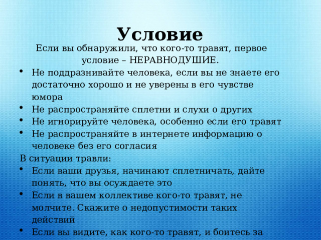  Условие Если вы обнаружили, что кого-то травят, первое условие – НЕРАВНОДУШИЕ. Не поддразнивайте человека, если вы не знаете его достаточно хорошо и не уверены в его чувстве юмора Не распространяйте сплетни и слухи о других Не игнорируйте человека, особенно если его травят Не распространяйте в интернете информацию о человеке без его согласия В ситуации травли: Если ваши друзья, начинают сплетничать, дайте понять, что вы осуждаете это Если в вашем коллективе кого-то травят, не молчите. Скажите о недопустимости таких действий Если вы видите, как кого-то травят, и боитесь за этого человека, сообщите классному руководителю или школьному психологу -  