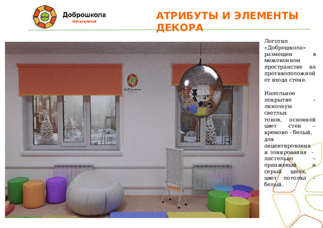 АТРИБУТЫ  И  ЭЛЕМЕНТЫ  ДЕКОРА Логотип «Доброшкола» размещен в межоконном пространстве на противоположной от входа стене. Напольное покрытие – линолеум светлых тонов, основной цвет стен – кремово - белый, для акцентирования и зонирования - пастельно – оранжевый и серый шелк, цвет потолка – белый. 