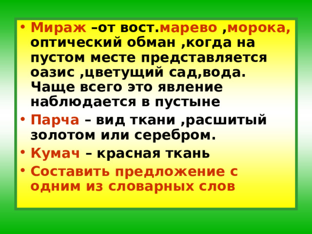 Мираж –от вост. марево , морока, оптический обман ,когда на пустом месте представляется оазис ,цветущий сад,вода. Чаще всего это явление наблюдается в пустыне Парча – вид ткани ,расшитый золотом или серебром. Кумач – красная ткань Составить предложение с одним из словарных слов 