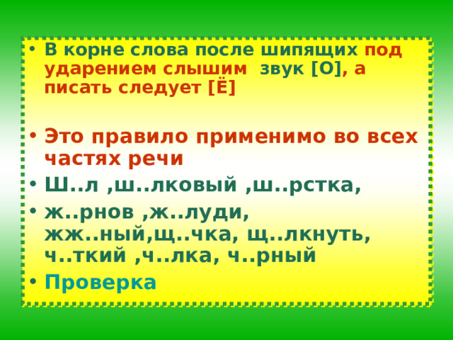 В корне слова после шипящих под ударением слышим звук [ О ] , а писать следует [ Ё ]  Это правило применимо во всех частях речи Ш..л ,ш..лковый ,ш..рстка, ж..рнов ,ж..луди, жж..ный,щ..чка, щ..лкнуть, ч..ткий ,ч..лка, ч..рный Проверка 