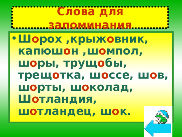 Слова для запоминания Ш о рох ,крыж о вник, капюш о н ,ш о мпол, ш о ры, трущ о бы, трещ о тка, ш о ссе, ш о в, ш о рты, ш о колад, Ш о тландия, ш о тландец, ш о к. 