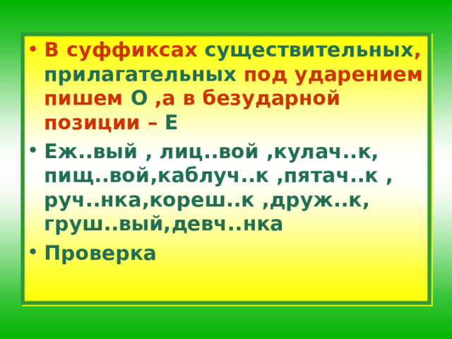 В суффиксах существительных , прилагательных под ударением пишем О ,а в безударной позиции – Е Еж..вый , лиц..вой ,кулач..к, пищ..вой,каблуч..к ,пятач..к , руч..нк a ,кореш..к ,друж..к, груш..вый,девч..нка Проверка 