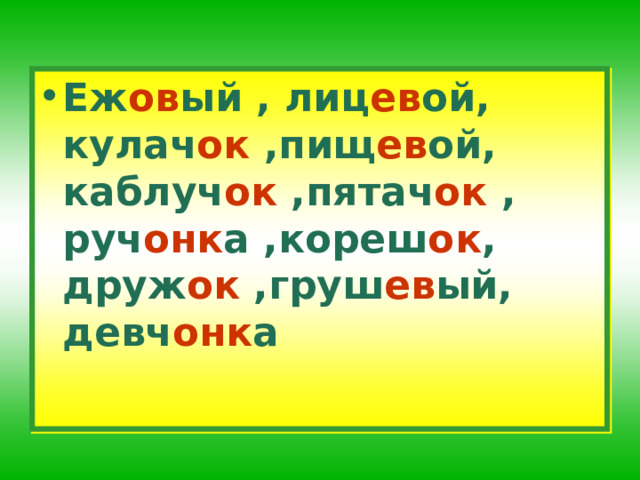 Еж ов ый , лиц ев ой, кулач ок ,пищ ев ой, каблуч ок ,пятач ок , руч онк а ,кореш ок , друж ок ,груш ев ый, девч онк а 