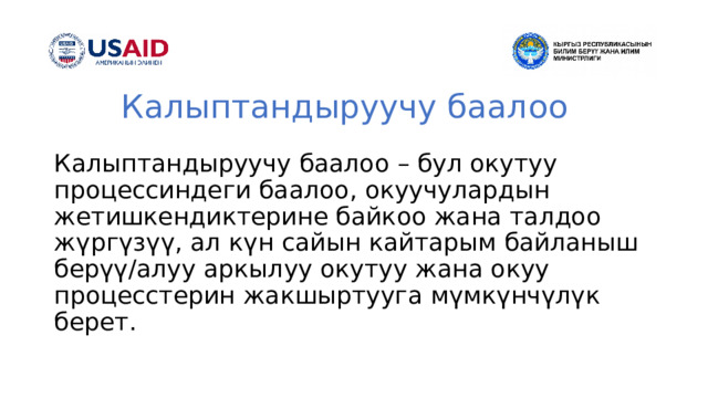 Калыптандыруучу баалоо Калыптандыруучу баалоо – бул окутуу процессиндеги баалоо, окуучулардын жетишкендиктерине байкоо жана талдоо жүргүзүү, ал күн сайын кайтарым байланыш берүү/алуу аркылуу окутуу жана окуу процесстерин жакшыртууга мүмкүнчүлүк берет. 