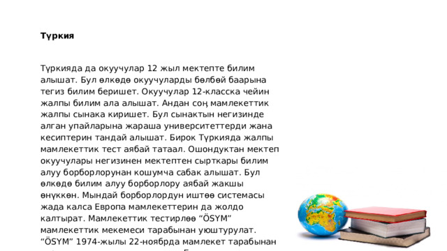 Түркия   Түркияда да окуучулар 12 жыл мектепте билим алышат. Бул өлкөдө окуучуларды бөлбөй баарына тегиз билим беришет. Окуучулар 12-класска чейин жалпы билим ала алышат. Андан соӊ мамлекеттик жалпы сынака киришет. Бул сынактын негизинде алган упайларына жараша университеттерди жана кесиптерин тандай алышат. Бирок Түркияда жалпы мамлекеттик тест аябай татаал. Ошондуктан мектеп окуучулары негизинен мектептен сырткары билим алуу борборлорунан кошумча сабак алышат. Бул өлкөдө билим алуу борборлору аябай жакшы өнүккөн. Мындай борборлордун иштөө системасы жада калса Европа мамлекеттерин да жолдо калтырат. Мамлекеттик тестирлөө “ÖSYM” мамлекеттик мекемеси тарабынан уюштурулат. “ÖSYM” 1974-жылы 22-ноябрда мамлекет тарабынан курулган мамлекеттик мекеме. Бул мекеме окуучулардын гана эмес Түркиядагы бардык кесиптик жана тил тестирлөө сынактарын да уюштурат. 