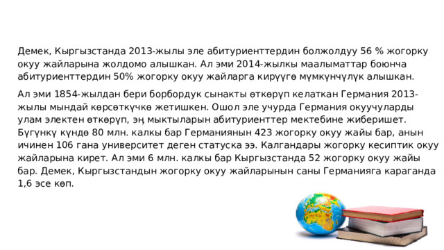 Демек, Кыргызстанда 2013-жылы эле абитуриенттердин болжолдуу 56 % жогорку окуу жайларына жолдомо алышкан. Ал эми 2014-жылкы маалыматтар боюнча абитуриенттердин 50% жогорку окуу жайларга кирүүгө мүмкүнчүлүк алышкан. Ал эми 1854-жылдан бери борбордук сынакты өткөрүп келаткан Германия 2013-жылы мындай көрсөткүчкө жетишкен. Ошол эле учурда Германия окуучуларды улам электен өткөрүп, эӊ мыктыларын абитуриенттер мектебине жиберишет. Бүгүнкү күндө 80 млн. калкы бар Германиянын 423 жогорку окуу жайы бар, анын ичинен 106 гана университет деген статуска ээ. Калгандары жогорку кесиптик окуу жайларына кирет. Ал эми 6 млн. калкы бар Кыргызстанда 52 жогорку окуу жайы бар. Демек, Кыргызстандын жогорку окуу жайларынын саны Германияга караганда 1,6 эсе көп.   