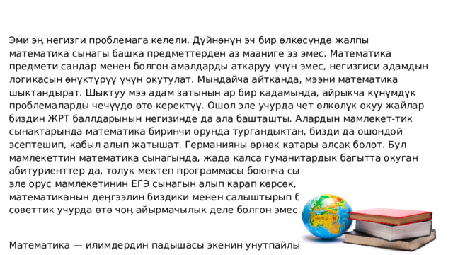 Эми эӊ негизги проблемага келели. Дүйнөнүн эч бир өлкөсүндө жалпы математика сынагы башка предметтерден аз мааниге ээ эмес. Математика предмети сандар менен болгон амалдарды аткаруу үчүн эмес, негизгиси адамдын логикасын өнүктүрүү үчүн окутулат. Мындайча айтканда, мээни математика шыктандырат. Шыктуу мээ адам затынын ар бир кадамында, айрыкча күнүмдүк проблемаларды чечүүдө өтө керектүү. Ошол эле учурда чет өлкөлүк окуу жайлар биздин ЖРТ баллдарынын негизинде да ала башташты. Алардын мамлекет-тик сынактарында математика биринчи орунда тургандыктан, бизди да ошондой эсептешип, кабыл алып жатышат. Германияны өрнөк катары алсак болот. Бул мамлекеттин математика сынагында, жада калса гуманитардык багытта окуган абитуриенттер да, толук мектеп программасы боюнча сынактан өтүшөт. Ошондой эле орус мамлекетинин ЕГЭ сынагын алып карап көрсөк, сынактагы математиканын деӊгээлин биздики менен салыштырып болбойт. Мурдагы советтик учурда өтө чоӊ айырмачылык деле болгон эмес.   Математика — илимдердин падышасы экенин унутпайлы. 