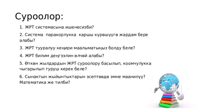 Суроолор: 1. ЖРТ системасына ишенесизби? 2. Система паракорлукка каршы күрөшүүгө жардам бере алабы? 3. ЖРТ тууралуу кеӊири маалыматыӊыз болду беле? 4. ЖРТ билим деӊгээлин өлчөй алабы? 5. Өткөн жылдардын ЖРТ суроолору басылып, коомчулукка чыгарылып туруш керек беле? 6. Сынактын жыйынтыктарын эсептөөдө эмне маанилүү? Математика же тилби? 