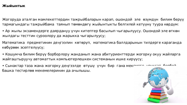 Жыйынтык   Жогоруда аталган мамлекеттердин тажрыйбаларын карап, ошондой эле өзүмдүн билим берүү тармагындагы тажрыйбама таянып төмөндөгү жыйынтыкты белгилей кетүүнү туура көрдүм: • Ар жылы экзамендерге даярдануу үчүн китептер басылып чыгарылуусу. Ошондой эле өткөн жылдагы тесттин суроолору да жарыкка чыгарылуусу; Математика предметинин деӊгээлин көтөрүп, математика баллдарынын тилдерге караганда көбүрөөк эсептелүүсү; • Кошумча билим берүү борборлору жанданып жана абитуриенттерди жогорку окуу жайларга жайгаштыруучу автоматтык компьютерлешкен системанын ишке кирүүсү; • Сынактар таза жана жогорку деӊгээлде өтүшү үчүн бир гана мекемеге уруксат бербей башка тестирлөө мекемелеринин да ачылышы.   