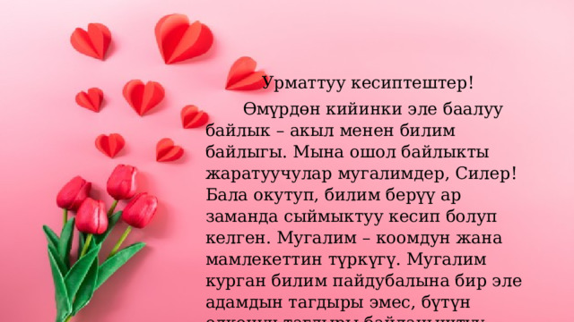 Урматтуу кесиптештер!  Өмүрдөн кийинки эле баалуу байлык – акыл менен билим байлыгы. Мына ошол байлыкты жаратуучулар мугалимдер, Силер! Бала окутуп, билим берүү ар заманда сыймыктуу кесип болуп келген. Мугалим – коомдун жана мамлекеттин түркүгү. Мугалим курган билим пайдубалына бир эле адамдын тагдыры эмес, бүтүн өлкөнүн тагдыры байланыштуу. 